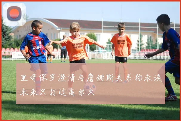 里奇保罗澄清与詹姆斯关系称未谈未来只打过高尔夫