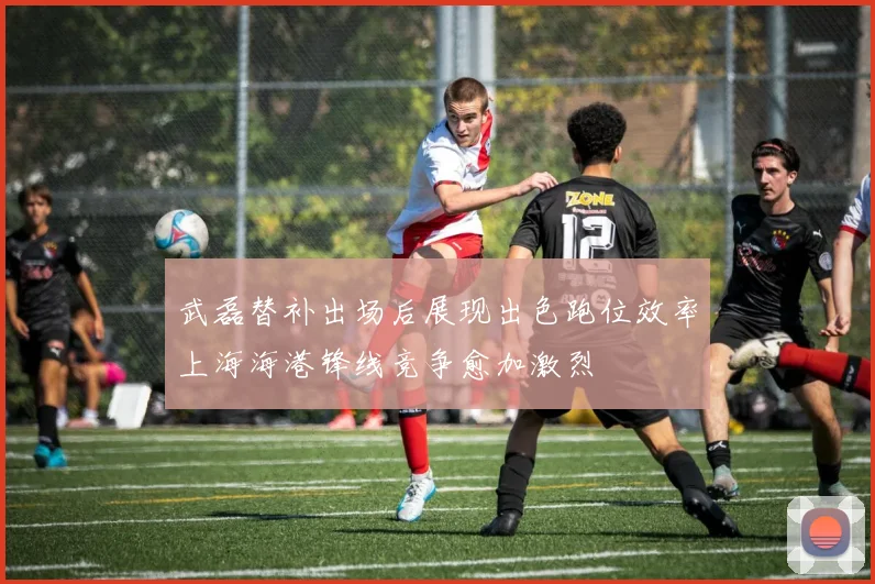 武磊替补出场后展现出色跑位效率上海海港锋线竞争愈加激烈