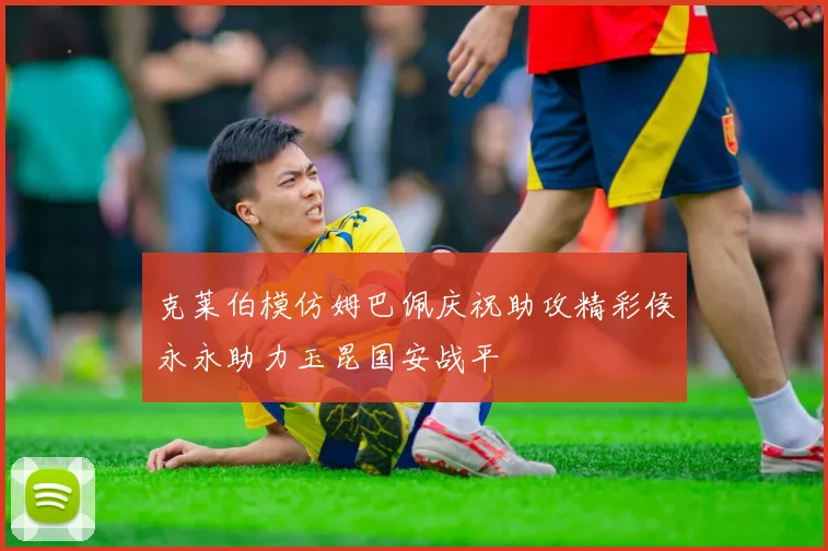克莱伯模仿姆巴佩庆祝助攻精彩侯永永助力玉昆国安战平