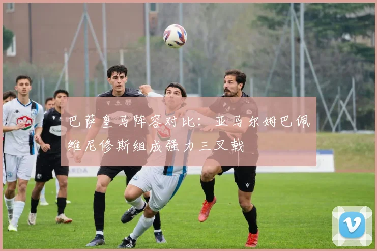 巴萨皇马阵容对比：亚马尔姆巴佩维尼修斯组成强力三叉戟