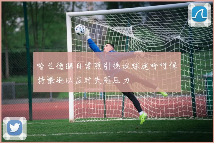 哈兰德晒日常照引热议球迷呼吁保持谦逊以应对失冠压力