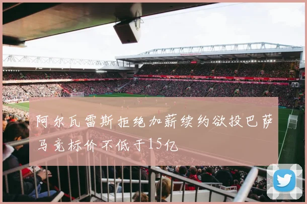 阿尔瓦雷斯拒绝加薪续约欲投巴萨马竞标价不低于15亿