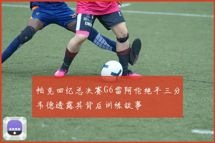 帕克回忆总决赛G6雷阿伦绝平三分韦德透露其背后训练故事