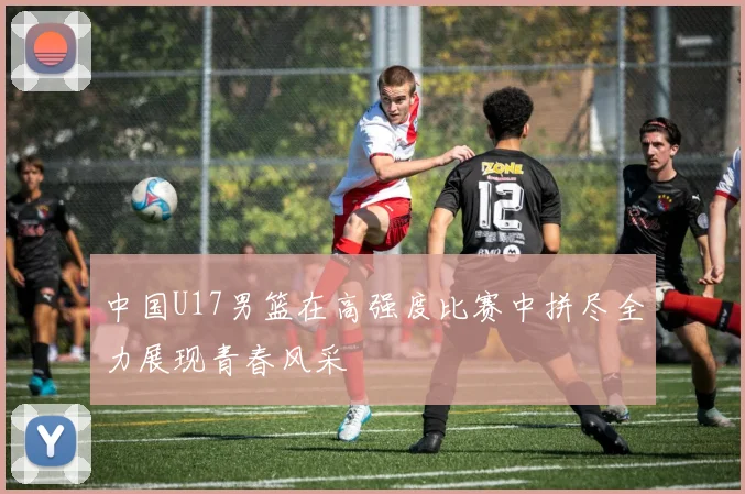 中国U17男篮在高强度比赛中拼尽全力展现青春风采