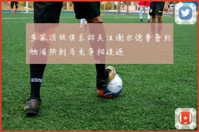 多家顶级俱乐部关注谢尔德鲁普利物浦热刺马竞争相追逐