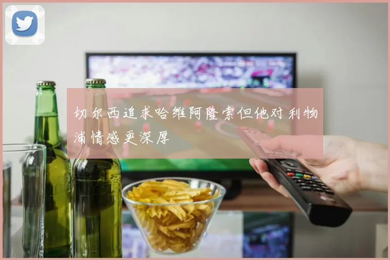 切尔西追求哈维阿隆索但他对利物浦情感更深厚