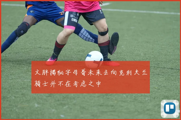 文胖揭秘字母哥未来去向克利夫兰骑士并不在考虑之中
