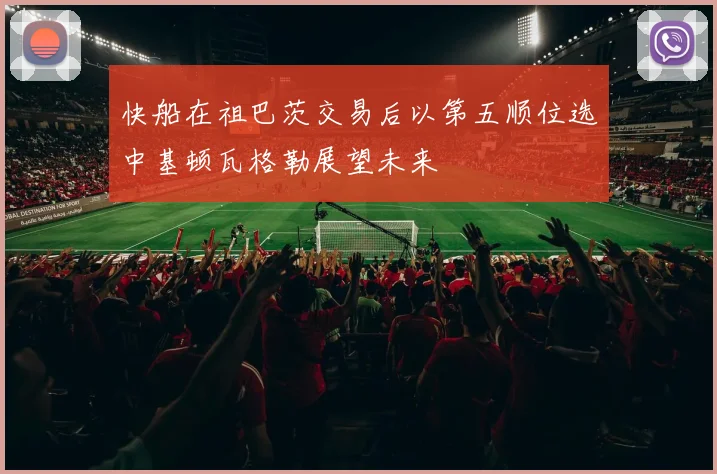 快船在祖巴茨交易后以第五顺位选中基顿瓦格勒展望未来