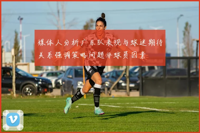 媒体人分析广东队表现与球迷期待关系强调策略问题非球员因素