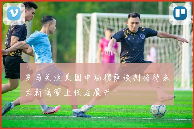 罗马关注美国中场穆萨谈判将待米兰新高管上任后展开