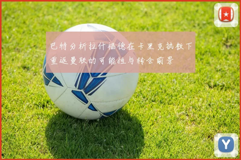 巴特分析拉什福德在卡里克执教下重返曼联的可能性与转会前景