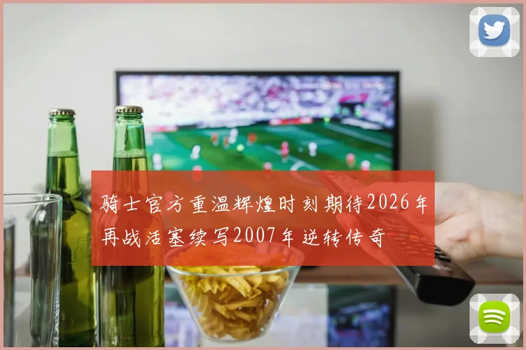 骑士官方重温辉煌时刻期待2026年再战活塞续写2007年逆转传奇