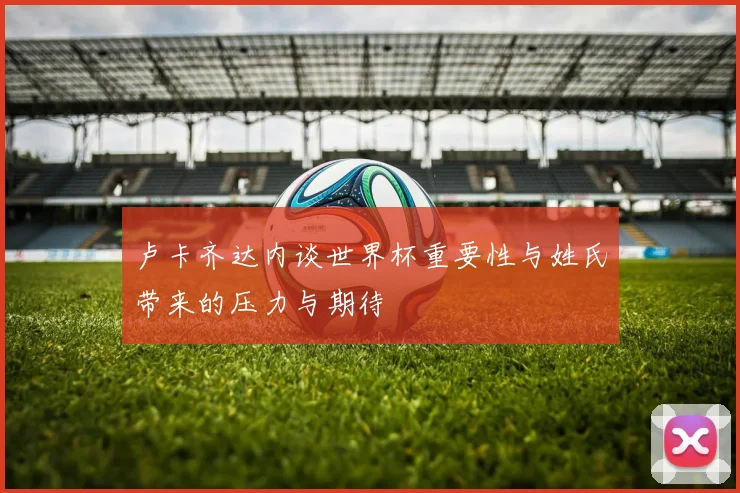 卢卡齐达内谈世界杯重要性与姓氏带来的压力与期待