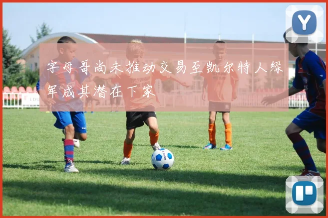 字母哥尚未推动交易至凯尔特人绿军成其潜在下家