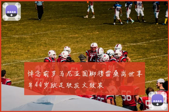 悼念前罗马尼亚国脚穆雷桑离世享年44岁欧足联发文致哀