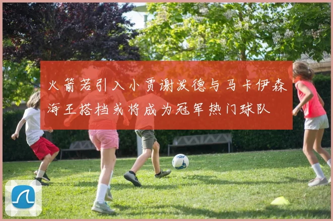 火箭若引入小贾谢泼德与马卡伊森海王搭档或将成为冠军热门球队